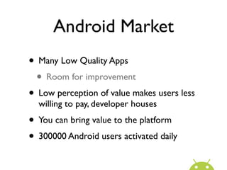 Android Market
• Many Low Quality Apps
 • Room for improvement
• Low perception of value makes users less
  willing to pay, developer houses
• You can bring value to the platform
• 300000 Android users activated daily
 
