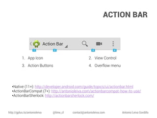 ACTION BAR

1. App Icon

2. View Control

3. Action Buttons

4. Overflow menu

•Native (11+): http://developer.android.com/guide/topics/ui/actionbar.html
•ActionBarCompat (7+): http://antonioleiva.com/actionbarcompat-how-to-use/
•ActionBarSherlock: http://actionbarsherlock.com/

http://gplus.to/antonioleiva

@lime_cl

contact@antonioleiva.com

Antonio Leiva Gordillo

 