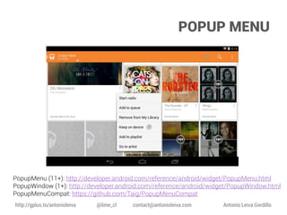 POPUP MENU

PopupMenu (11+): http://developer.android.com/reference/android/widget/PopupMenu.html
PopupWindow (1+): http://developer.android.com/reference/android/widget/PopupWindow.html
PopupMenuCompat: https://github.com/Taig/PopupMenuCompat
http://gplus.to/antonioleiva

@lime_cl

contact@antonioleiva.com

Antonio Leiva Gordillo

 