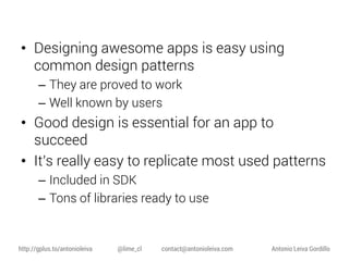 • Designing awesome apps is easy using
common design patterns
– They are proved to work
– Well known by users

• Good design is essential for an app to
succeed
• It’s really easy to replicate most used patterns
– Included in SDK
– Tons of libraries ready to use

http://gplus.to/antonioleiva

@lime_cl

contact@antonioleiva.com

Antonio Leiva Gordillo

 