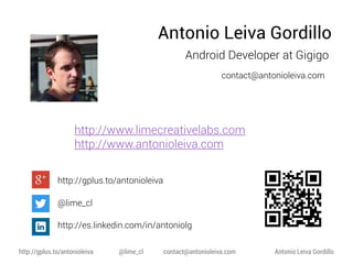Antonio Leiva Gordillo
Android Developer at Gigigo
contact@antonioleiva.com

http://www.limecreativelabs.com
http://www.antonioleiva.com
http://gplus.to/antonioleiva
@lime_cl
http://es.linkedin.com/in/antoniolg
http://gplus.to/antonioleiva

@lime_cl

contact@antonioleiva.com

Antonio Leiva Gordillo

 