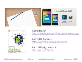 Android UI/UX
http://androiduiux.com/free-design-resources/

Android UI Patterns
http://www.androiduipatterns.com/
Android Design in Action
http://goo.gl/EQpcGd

http://gplus.to/antonioleiva

@lime_cl

contact@antonioleiva.com

Antonio Leiva Gordillo

 