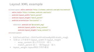 Layout XML example
<LinearLayout xmlns:android="http://schemas.android.com/apk/res/android"
xmlns:tools="http://schemas.android.com/tools"
android:layout_width="match_parent"
android:layout_height="match_parent"
android:orientation="horizontal" >
<EditText android:id="@+id/edit_msg"
android:layout_width="wrap_content"
android:layout_height="wrap_content"/>
</LinearLayout>
▸ EditText editText = (EditText)findViewById(R.id.edit_msg);
▸ 每個 UI 元件都要有 layout_width 和 layout_height
▹ wrap_content: 跟元件的內容一樣大
▹ match_parent: 跟上一層的layout一樣大
▸ layout_weight: layout剩餘空間的權重
 