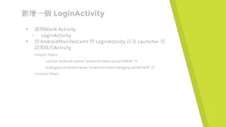 新增一個 LoginActivity
▸ 選擇Blank Activity
▹ LoginActivity
▸ 到 AndroidManifest.xml 將 LoginActivity 設為 Launcher 預
設開啟的Activity
<intent-filter>
<action android:name="android.intent.action.MAIN" />
<category android:name="android.intent.category.LAUNCHER" />
</intent-filter>
 