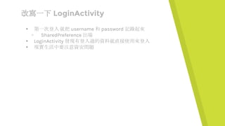 改寫一下 LoginActivity
▸ 第一次登入 就把 username 和 password 記錄起來
▹ SharedPreference 出場
▸ LoginActivity 發現有登入過的資料就直接使用來登入
▸ 現實生活中要注意資安問題
 