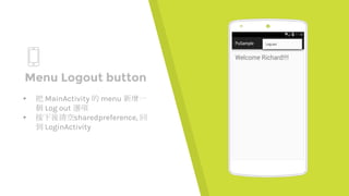 Place your screenshot here
Menu Logout button
▸ 把 MainActivity 的 menu 新增一
個 Log out 選項
▸ 按下後清空sharedpreference, 回
到 LoginActivity
 