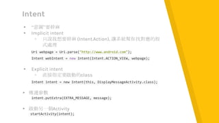 Intent
▸ “意圖”要幹麻
▸ Implicit intent
▹ 只說我想要幹麻 (Intent.Action), 讓系統幫你找對應的程
式處理
Uri webpage = Uri.parse("http://www.android.com");
Intent webIntent = new Intent(Intent.ACTION_VIEW, webpage);
▸ Explicit intent
▹ 直接指定要啟動的class
Intent intent = new Intent(this, DisplayMessageActivity.class);
▸ 傳遞參數
intent.putExtra(EXTRA_MESSAGE, message);
▸ 啟動另一個Activity
startActivity(intent);
 