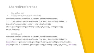 SharedPreference
▸ Key-Value pair
▸ 如何寫 (editor -> put -> commit)
SharedPreferences sharedPref = context.getSharedPreferences(
getString(R.string.preference_file_key), Context.MODE_PRIVATE);
SharedPreferences.Editor editor = sharedPref.edit();
editor.putInt(getString(R.string.saved_high_score), newHighScore);
editor.commit();
▸ 如何讀 (get)
SharedPreferences sharedPref = context.getSharedPreferences(
getString(R.string.preference_file_key), Context.MODE_PRIVATE);
long default = getResources().getInteger(R.string.saved_high_score_default));
long highScore = sharedPref.getInt(getString(R.string.saved_high_score), default);
 