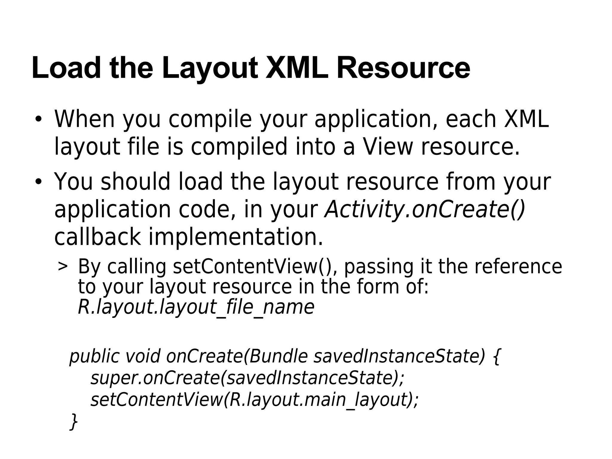Load the Layout XML Resource
• When you compile your application, each XML
layout file is compiled into a View resource.
• You should load the layout resource from your
application code, in your Activity.onCreate()
callback implementation.
> By calling setContentView(), passing it the reference
to your layout resource in the form of:
R.layout.layout_file_name
public void onCreate(Bundle savedInstanceState) {
super.onCreate(savedInstanceState);
setContentView(R.layout.main_layout);
}
 