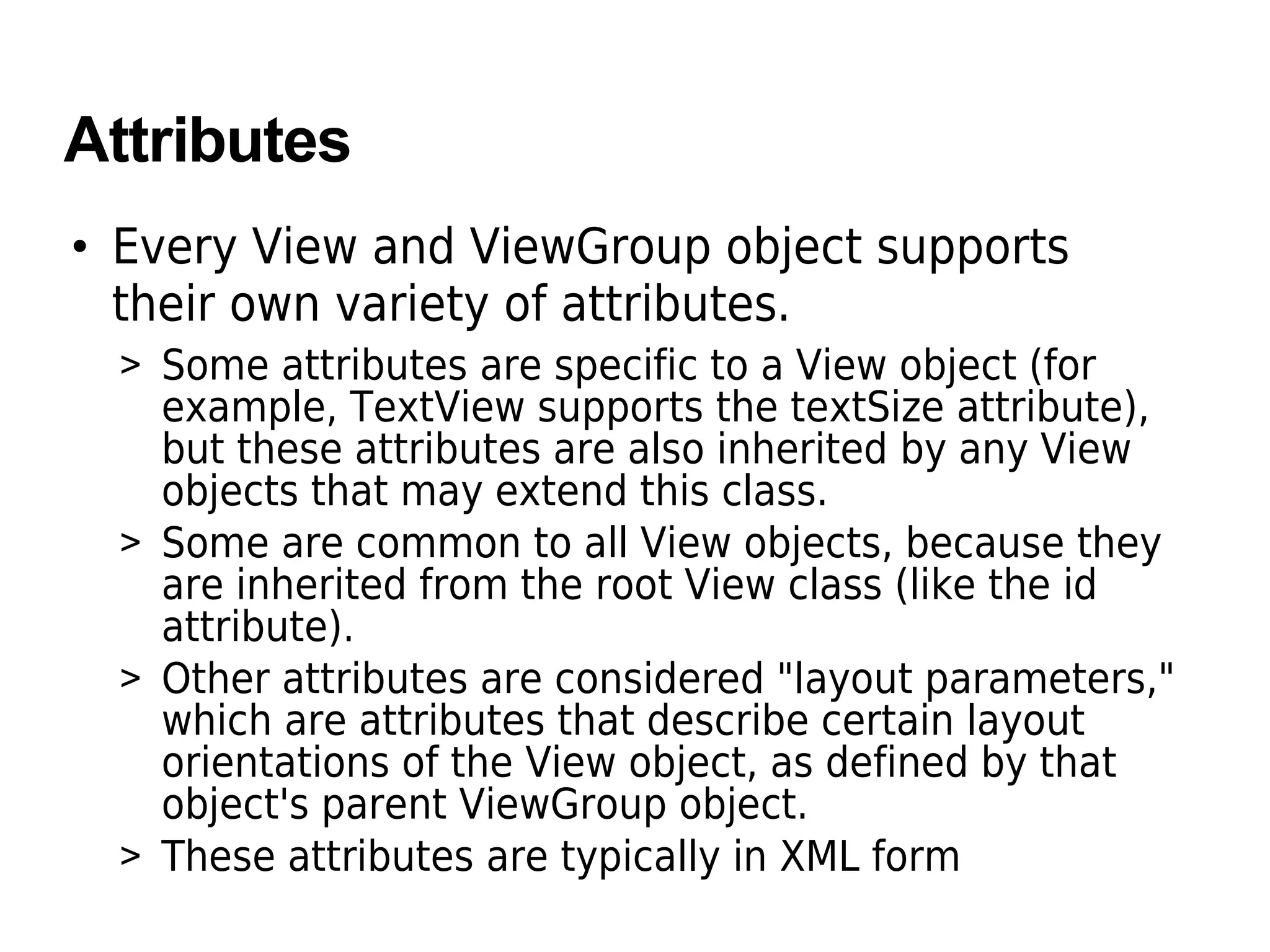 Attributes
• Every View and ViewGroup object supports
their own variety of attributes.
> Some attributes are specific to a View object (for
example, TextView supports the textSize attribute),
but these attributes are also inherited by any View
objects that may extend this class.
> Some are common to all View objects, because they
are inherited from the root View class (like the id
attribute).
> Other attributes are considered "layout parameters,"
which are attributes that describe certain layout
orientations of the View object, as defined by that
object's parent ViewGroup object.
> These attributes are typically in XML form
 