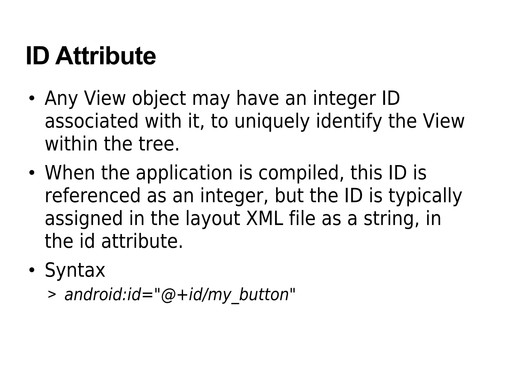 ID Attribute
• Any View object may have an integer ID
associated with it, to uniquely identify the View
within the tree.
• When the application is compiled, this ID is
referenced as an integer, but the ID is typically
assigned in the layout XML file as a string, in
the id attribute.
• Syntax
> android:id="@+id/my_button"
 