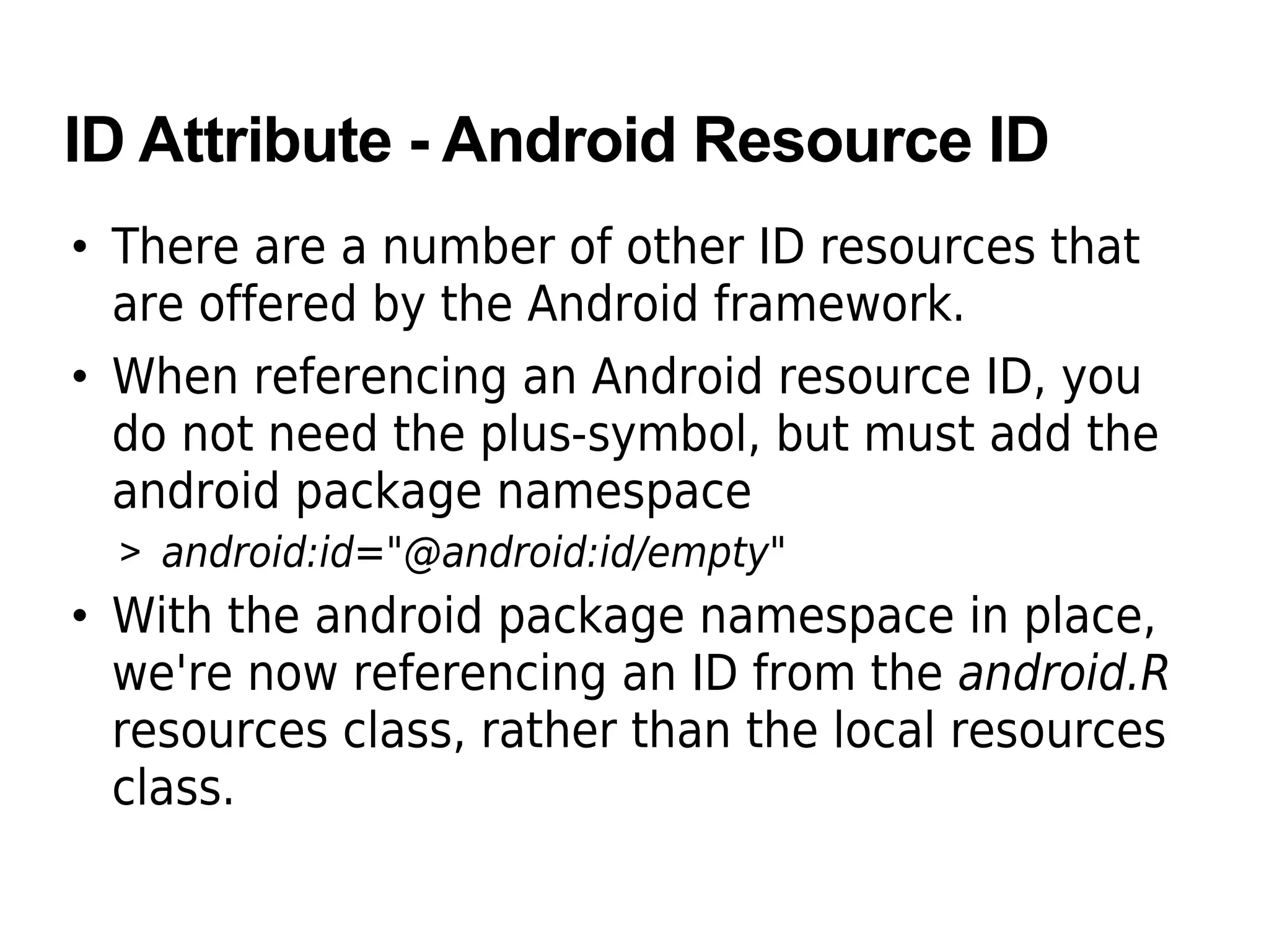 ID Attribute - Android Resource ID
• There are a number of other ID resources that
are offered by the Android framework.
• When referencing an Android resource ID, you
do not need the plus-symbol, but must add the
android package namespace
> android:id="@android:id/empty"
• With the android package namespace in place,
we're now referencing an ID from the android.R
resources class, rather than the local resources
class.
 