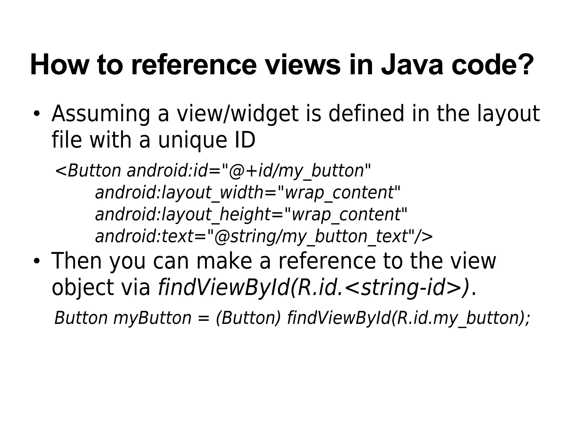How to reference views in Java code?
• Assuming a view/widget is defined in the layout
file with a unique ID
<Button android:id="@+id/my_button"
android:layout_width="wrap_content"
android:layout_height="wrap_content"
android:text="@string/my_button_text"/>
• Then you can make a reference to the view
object via findViewById(R.id.<string-id>).
Button myButton = (Button) findViewById(R.id.my_button);
 