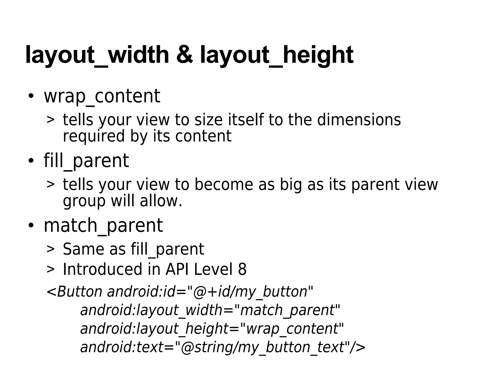 layout_width & layout_height
• wrap_content
> tells your view to size itself to the dimensions
required by its content
• fill_parent
> tells your view to become as big as its parent view
group will allow.
• match_parent
> Same as fill_parent
> Introduced in API Level 8
<Button android:id="@+id/my_button"
android:layout_width="match_parent"
android:layout_height="wrap_content"
android:text="@string/my_button_text"/>
 
