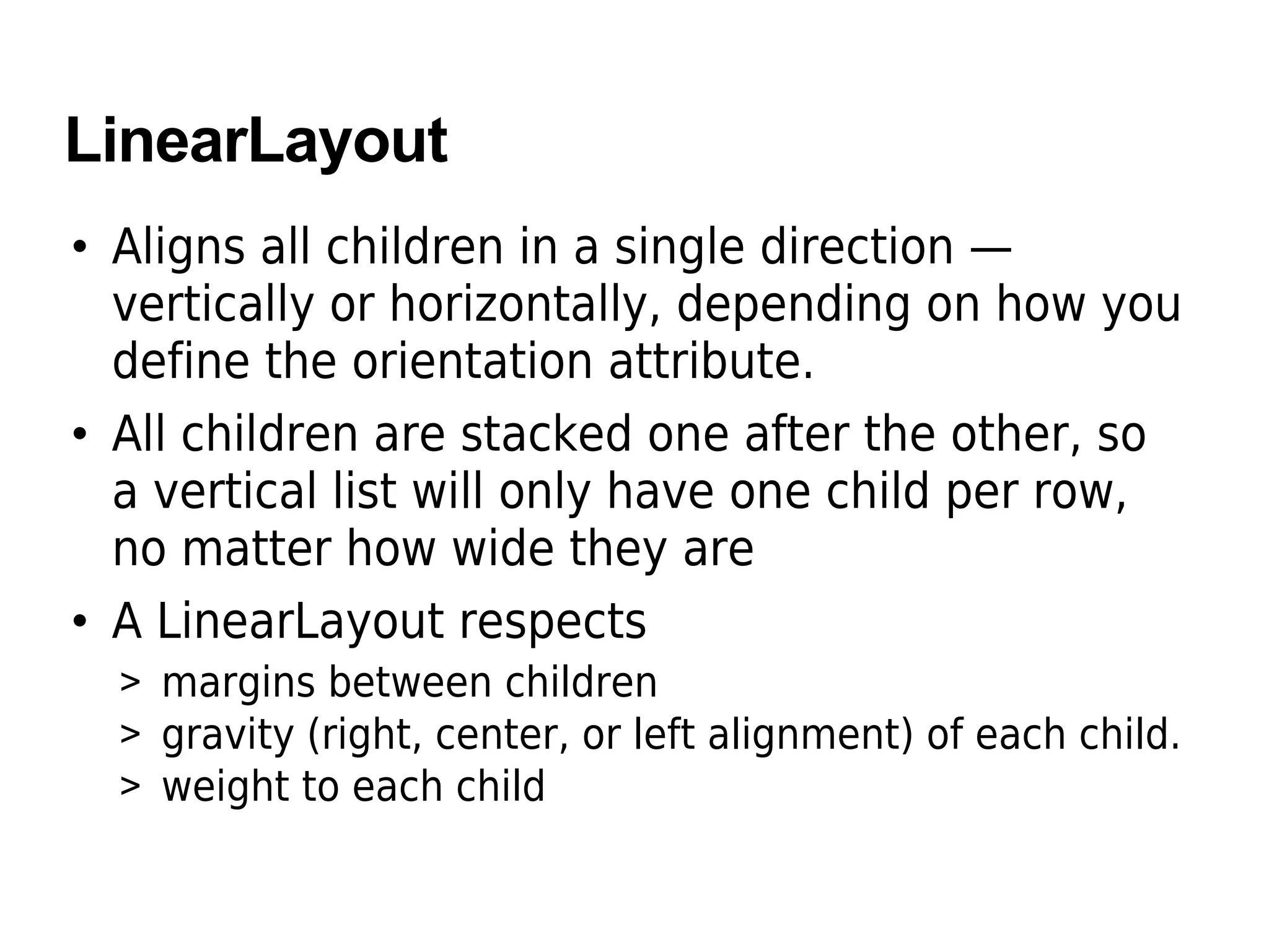 LinearLayout
• Aligns all children in a single direction —
vertically or horizontally, depending on how you
define the orientation attribute.
• All children are stacked one after the other, so
a vertical list will only have one child per row,
no matter how wide they are
• A LinearLayout respects
> margins between children
> gravity (right, center, or left alignment) of each child.
> weight to each child
 