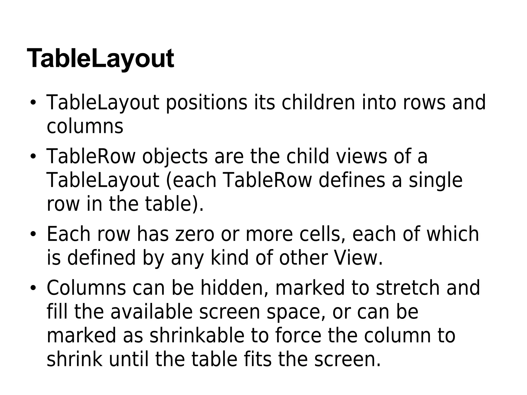TableLayout
• TableLayout positions its children into rows and
columns
• TableRow objects are the child views of a
TableLayout (each TableRow defines a single
row in the table).
• Each row has zero or more cells, each of which
is defined by any kind of other View.
• Columns can be hidden, marked to stretch and
fill the available screen space, or can be
marked as shrinkable to force the column to
shrink until the table fits the screen.
 