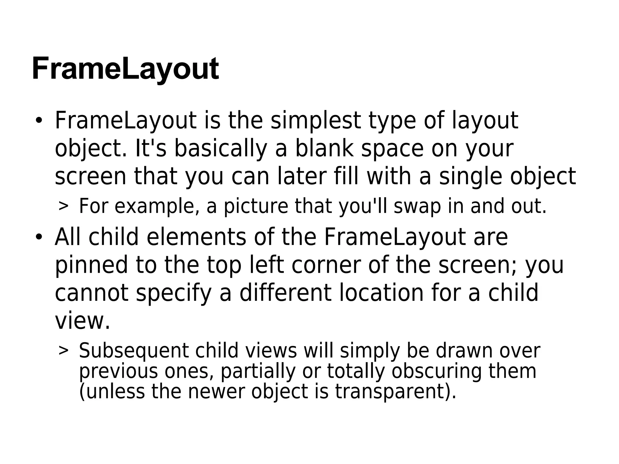 FrameLayout
• FrameLayout is the simplest type of layout
object. It's basically a blank space on your
screen that you can later fill with a single object
> For example, a picture that you'll swap in and out.
• All child elements of the FrameLayout are
pinned to the top left corner of the screen; you
cannot specify a different location for a child
view.
> Subsequent child views will simply be drawn over
previous ones, partially or totally obscuring them
(unless the newer object is transparent).
 