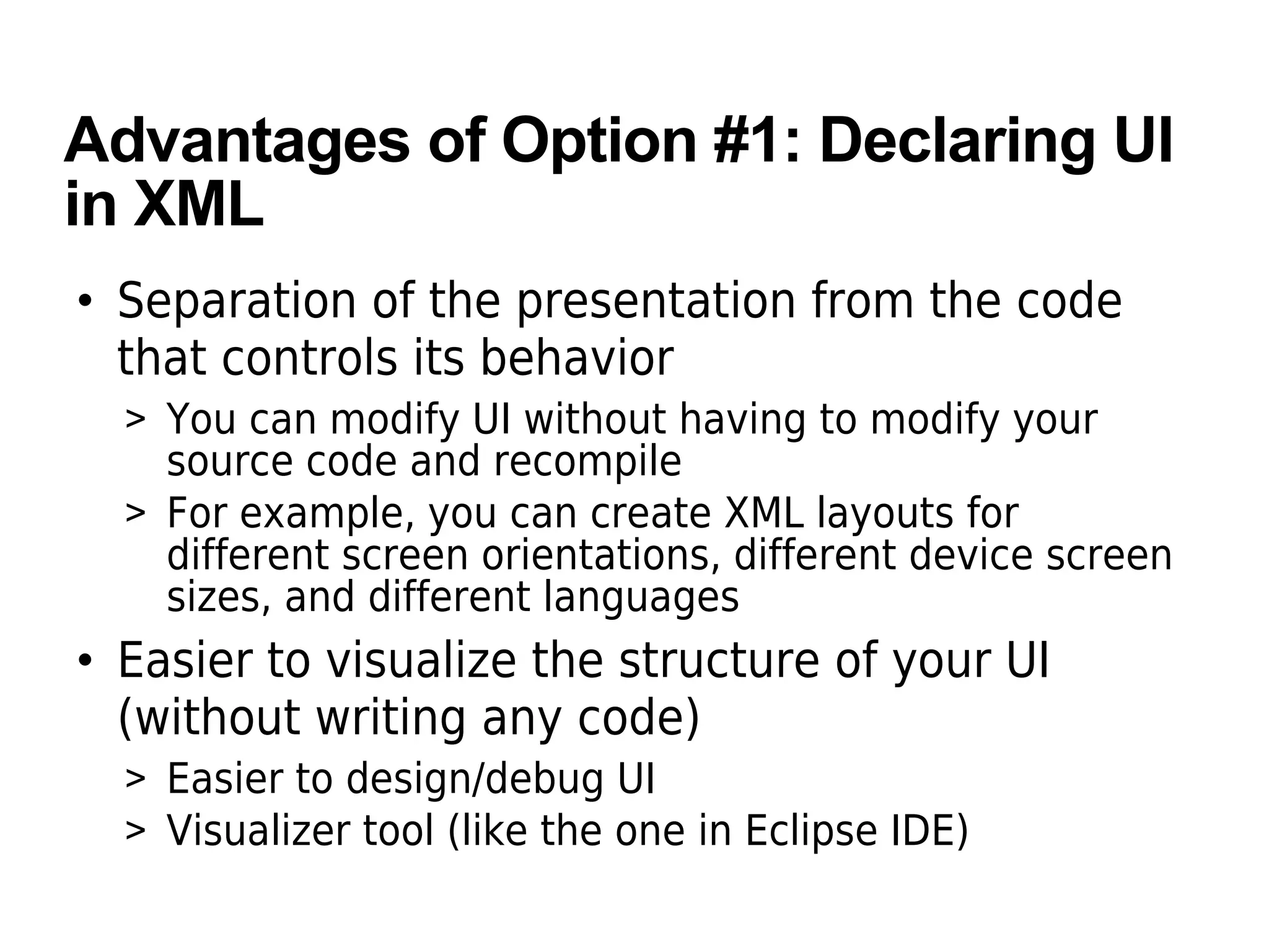 Advantages of Option #1: Declaring UI
in XML
• Separation of the presentation from the code
that controls its behavior
> You can modify UI without having to modify your
source code and recompile
> For example, you can create XML layouts for
different screen orientations, different device screen
sizes, and different languages
• Easier to visualize the structure of your UI
(without writing any code)
> Easier to design/debug UI
> Visualizer tool (like the one in Eclipse IDE)
 