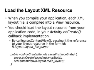 Load the Layout XML Resource
• When you compile your application, each XML
layout file is compiled into a View resource.
• You should load the layout resource from your
application code, in your Activity.onCreate()
callback implementation.
> By calling setContentView(), passing it the reference
to your layout resource in the form of:
R.layout.layout_file_name
public void onCreate(Bundle savedInstanceState) {
super.onCreate(savedInstanceState);
setContentView(R.layout.main_layout);
}
 