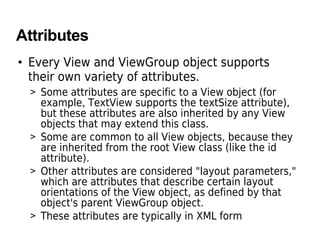 Attributes
• Every View and ViewGroup object supports
their own variety of attributes.
> Some attributes are specific to a View object (for
example, TextView supports the textSize attribute),
but these attributes are also inherited by any View
objects that may extend this class.
> Some are common to all View objects, because they
are inherited from the root View class (like the id
attribute).
> Other attributes are considered "layout parameters,"
which are attributes that describe certain layout
orientations of the View object, as defined by that
object's parent ViewGroup object.
> These attributes are typically in XML form
 