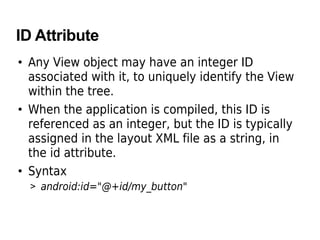 ID Attribute
• Any View object may have an integer ID
associated with it, to uniquely identify the View
within the tree.
• When the application is compiled, this ID is
referenced as an integer, but the ID is typically
assigned in the layout XML file as a string, in
the id attribute.
• Syntax
> android:id="@+id/my_button"
 