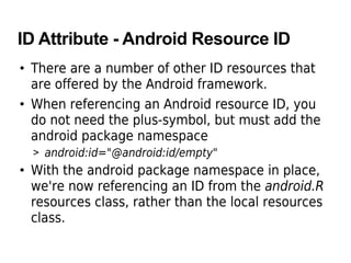 ID Attribute - Android Resource ID
• There are a number of other ID resources that
are offered by the Android framework.
• When referencing an Android resource ID, you
do not need the plus-symbol, but must add the
android package namespace
> android:id="@android:id/empty"
• With the android package namespace in place,
we're now referencing an ID from the android.R
resources class, rather than the local resources
class.
 