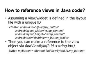 How to reference views in Java code?
• Assuming a view/widget is defined in the layout
file with a unique ID
<Button android:id="@+id/my_button"
android:layout_width="wrap_content"
android:layout_height="wrap_content"
android:text="@string/my_button_text"/>
• Then you can make a reference to the view
object via findViewById(R.id.<string-id>).
Button myButton = (Button) findViewById(R.id.my_button);
 