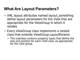 What Are Layout Parameters?
• XML layout attributes named layout_something
define layout parameters for the View that are
appropriate for the ViewGroup in which it
resides
• Every ViewGroup class implements a nested
class that extends ViewGroup.LayoutParams.
> This subclass contains property types that define the
size and position for each child view, as appropriate
for the view group.
 