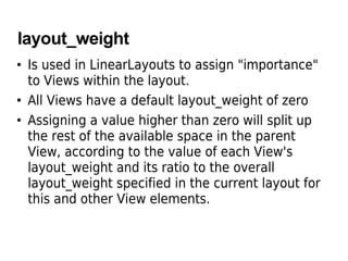 layout_weight
• Is used in LinearLayouts to assign "importance"
to Views within the layout.
• All Views have a default layout_weight of zero
• Assigning a value higher than zero will split up
the rest of the available space in the parent
View, according to the value of each View's
layout_weight and its ratio to the overall
layout_weight specified in the current layout for
this and other View elements.
 