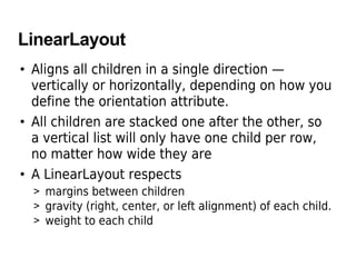 LinearLayout
• Aligns all children in a single direction —
vertically or horizontally, depending on how you
define the orientation attribute.
• All children are stacked one after the other, so
a vertical list will only have one child per row,
no matter how wide they are
• A LinearLayout respects
> margins between children
> gravity (right, center, or left alignment) of each child.
> weight to each child
 