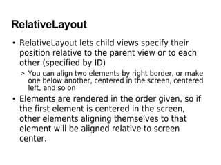 RelativeLayout
• RelativeLayout lets child views specify their
position relative to the parent view or to each
other (specified by ID)
> You can align two elements by right border, or make
one below another, centered in the screen, centered
left, and so on
• Elements are rendered in the order given, so if
the first element is centered in the screen,
other elements aligning themselves to that
element will be aligned relative to screen
center.
 