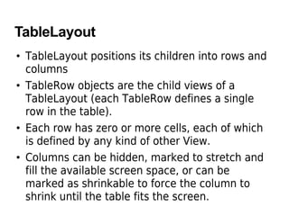 TableLayout
• TableLayout positions its children into rows and
columns
• TableRow objects are the child views of a
TableLayout (each TableRow defines a single
row in the table).
• Each row has zero or more cells, each of which
is defined by any kind of other View.
• Columns can be hidden, marked to stretch and
fill the available screen space, or can be
marked as shrinkable to force the column to
shrink until the table fits the screen.
 