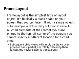 FrameLayout
• FrameLayout is the simplest type of layout
object. It's basically a blank space on your
screen that you can later fill with a single object
> For example, a picture that you'll swap in and out.
• All child elements of the FrameLayout are
pinned to the top left corner of the screen; you
cannot specify a different location for a child
view.
> Subsequent child views will simply be drawn over
previous ones, partially or totally obscuring them
(unless the newer object is transparent).
 