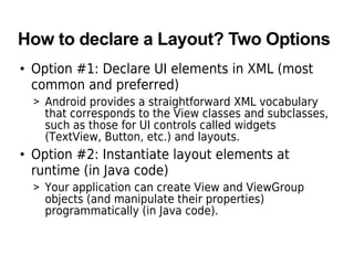 How to declare a Layout? Two Options
• Option #1: Declare UI elements in XML (most
common and preferred)
> Android provides a straightforward XML vocabulary
that corresponds to the View classes and subclasses,
such as those for UI controls called widgets
(TextView, Button, etc.) and layouts.
• Option #2: Instantiate layout elements at
runtime (in Java code)
> Your application can create View and ViewGroup
objects (and manipulate their properties)
programmatically (in Java code).
 