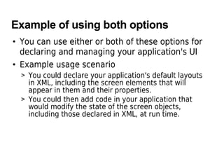 Example of using both options
• You can use either or both of these options for
declaring and managing your application's UI
• Example usage scenario
> You could declare your application's default layouts
in XML, including the screen elements that will
appear in them and their properties.
> You could then add code in your application that
would modify the state of the screen objects,
including those declared in XML, at run time.
 