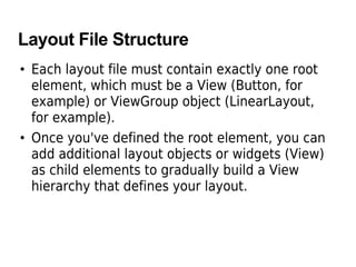 Layout File Structure
• Each layout file must contain exactly one root
element, which must be a View (Button, for
example) or ViewGroup object (LinearLayout,
for example).
• Once you've defined the root element, you can
add additional layout objects or widgets (View)
as child elements to gradually build a View
hierarchy that defines your layout.
 