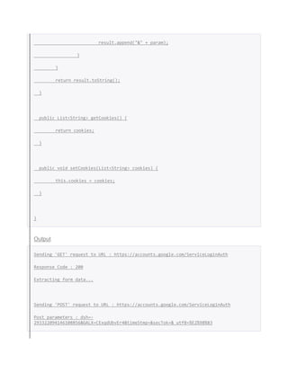 result.append("&" + param);
}
}
return result.toString();
}
public List<String> getCookies() {
return cookies;
}
public void setCookies(List<String> cookies) {
this.cookies = cookies;
}
}
Output
Sending 'GET' request to URL : https://accounts.google.com/ServiceLoginAuth
Response Code : 200
Extracting form data...
Sending 'POST' request to URL : https://accounts.google.com/ServiceLoginAuth
Post parameters : dsh=-
293322094146108856&GALX=CExqdUbvEr4&timeStmp=&secTok=&_utf8=%E2%98%83
 