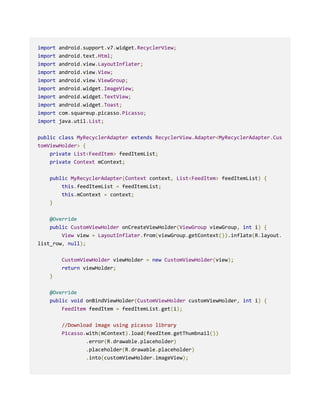 import android.support.v7.widget.RecyclerView;
import android.text.Html;
import android.view.LayoutInflater;
import android.view.View;
import android.view.ViewGroup;
import android.widget.ImageView;
import android.widget.TextView;
import android.widget.Toast;
import com.squareup.picasso.Picasso;
import java.util.List;
public class MyRecyclerAdapter extends RecyclerView.Adapter<MyRecyclerAdapter.Cus
tomViewHolder> {
private List<FeedItem> feedItemList;
private Context mContext;
public MyRecyclerAdapter(Context context, List<FeedItem> feedItemList) {
this.feedItemList = feedItemList;
this.mContext = context;
}
@Override
public CustomViewHolder onCreateViewHolder(ViewGroup viewGroup, int i) {
View view = LayoutInflater.from(viewGroup.getContext()).inflate(R.layout.
list_row, null);
CustomViewHolder viewHolder = new CustomViewHolder(view);
return viewHolder;
}
@Override
public void onBindViewHolder(CustomViewHolder customViewHolder, int i) {
FeedItem feedItem = feedItemList.get(i);
//Download image using picasso library
Picasso.with(mContext).load(feedItem.getThumbnail())
.error(R.drawable.placeholder)
.placeholder(R.drawable.placeholder)
.into(customViewHolder.imageView);
 