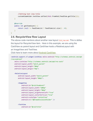 //Setting text view title
customViewHolder.textView.setText(Html.fromHtml(feedItem.getTitle()));
}
@Override
public int getItemCount() {
return (null != feedItemList ? feedItemList.size() : 0);
}
}
2.6. RecyclerView Row Layout
The above code mentions about another new layout list_row.xml. This is defies
the layout for RecyclerView item. Here in this example, we are using the
CardView as parent layout and CardView hosts a RelativeLayout with
an ImageView and TextView.
Click here to learn more about Android CardView.
<android.support.v7.widget.CardView xmlns:android="http://schemas.android.com/apk
/res/android"
xmlns:cardview="http://schemas.android.com/apk/res-auto"
android:layout_width="match_parent"
android:layout_height="80dp"
android:layout_margin="8dp">
<RelativeLayout
android:layout_width="match_parent"
android:layout_height="80dp">
<ImageView
android:id="@+id/thumbnail"
android:layout_width="100dp"
android:layout_height="80dp"
android:layout_alignParentLeft="true"
android:layout_centerVertical="true"
android:scaleType="centerCrop"
android:src="@drawable/placeholder" />
<TextView
android:id="@+id/title"
 