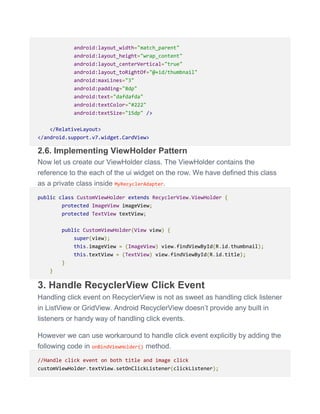 android:layout_width="match_parent"
android:layout_height="wrap_content"
android:layout_centerVertical="true"
android:layout_toRightOf="@+id/thumbnail"
android:maxLines="3"
android:padding="8dp"
android:text="dafdafda"
android:textColor="#222"
android:textSize="15dp" />
</RelativeLayout>
</android.support.v7.widget.CardView>
2.6. Implementing ViewHolder Pattern
Now let us create our ViewHolder class. The ViewHolder contains the
reference to the each of the ui widget on the row. We have defined this class
as a private class inside MyRecyclerAdapter.
public class CustomViewHolder extends RecyclerView.ViewHolder {
protected ImageView imageView;
protected TextView textView;
public CustomViewHolder(View view) {
super(view);
this.imageView = (ImageView) view.findViewById(R.id.thumbnail);
this.textView = (TextView) view.findViewById(R.id.title);
}
}
3. Handle RecyclerView Click Event
Handling click event on RecyclerView is not as sweet as handling click listener
in ListView or GridView. Android RecyclerView doesn’t provide any built in
listeners or handy way of handling click events.
However we can use workaround to handle click event explicitly by adding the
following code in onBindViewHolder() method.
//Handle click event on both title and image click
customViewHolder.textView.setOnClickListener(clickListener);
 