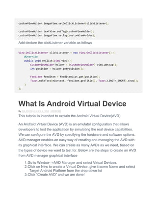 customViewHolder.imageView.setOnClickListener(clickListener);
customViewHolder.textView.setTag(customViewHolder);
customViewHolder.imageView.setTag(customViewHolder);
Add declare the clickListener variable as follows
View.OnClickListener clickListener = new View.OnClickListener() {
@Override
public void onClick(View view) {
CustomViewHolder holder = (CustomViewHolder) view.getTag();
int position = holder.getPosition();
FeedItem feedItem = feedItemList.get(position);
Toast.makeText(mContext, feedItem.getTitle(), Toast.LENGTH_SHORT).show();
}
};
What Is Android Virtual Device
By NILANCHALA JUL 4, 2013 ANDROID
This tutorial is intended to explain the Android Virtual Device(AVD).
An Android Virtual Device (AVD) is an emulator configuration that allows
developers to test the application by simulating the real device capabilities.
We can configure the AVD by specifying the hardware and software options.
AVD manager enables an easy way of creating and managing the AVD with
its graphical interface. We can create as many AVDs as we need, based on
the types of device we want to test for. Below are the steps to create an AVD
from AVD manager graphical interface
1.Go to Window ->AVD Manager and select Virtual Devices.
2.Click on New to create a Virtual Device, give it some Name and select
Target Android Platform from the drop down list
3.Click ―Create AVD‖ and we are done!
 
