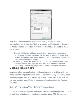 Note: API Levels generally mean that as a programmer, you can
communicate with the devices’ built in functions and functionality. Choosing
an API level for an application development should take at least two things
into account:
1.Current distribution – How many devices can actually support my
application, if it was developed for API level 9, it cannot run on API
level 8 and below, then ―only‖ around 60% of devices can run it (true to
the date this post was made).
2.Choosing a lower API level may support more devices but gain less
functionality for your app. you may also work harder to achieve
features you could’ve easily gained if you chose higher API level.
Mocking location data
As you develop your application, you’ll certainly need to test how well your
model for obtaining user location works. This is most easily done using a real
Android-powered device. However, if you don’t have a device, you can still
test your location-based features by mocking location data in the Android
emulator.
Select Window > Show View > Other > Emulator Control.
In the Emulator Control panel, enter GPS coordinates under Location Controls
as individual latitude and longitude coordinates, with a GPX file for route
 