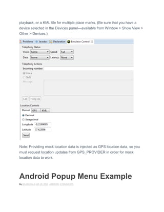 playback, or a KML file for multiple place marks. (Be sure that you have a
device selected in the Devices panel—available from Window > Show View >
Other > Devices.)
Note: Providing mock location data is injected as GPS location data, so you
must request location updates from GPS_PROVIDER in order for mock
location data to work.
Android Popup Menu Example
By NILANCHALA JAN 18, 2014 ANDROID 3 COMMENTS
 