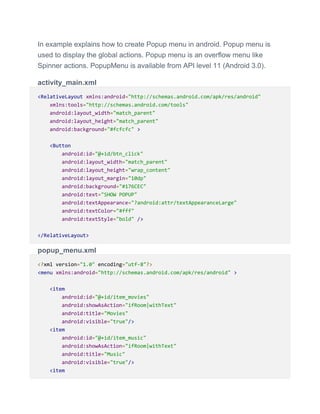 In example explains how to create Popup menu in android. Popup menu is
used to display the global actions. Popup menu is an overflow menu like
Spinner actions. PopupMenu is available from API level 11 (Android 3.0).
activity_main.xml
<RelativeLayout xmlns:android="http://schemas.android.com/apk/res/android"
xmlns:tools="http://schemas.android.com/tools"
android:layout_width="match_parent"
android:layout_height="match_parent"
android:background="#fcfcfc" >
<Button
android:id="@+id/btn_click"
android:layout_width="match_parent"
android:layout_height="wrap_content"
android:layout_margin="10dp"
android:background="#176CEC"
android:text="SHOW POPUP"
android:textAppearance="?android:attr/textAppearanceLarge"
android:textColor="#fff"
android:textStyle="bold" />
</RelativeLayout>
popup_menu.xml
<?xml version="1.0" encoding="utf-8"?>
<menu xmlns:android="http://schemas.android.com/apk/res/android" >
<item
android:id="@+id/item_movies"
android:showAsAction="ifRoom|withText"
android:title="Movies"
android:visible="true"/>
<item
android:id="@+id/item_music"
android:showAsAction="ifRoom|withText"
android:title="Music"
android:visible="true"/>
<item
 