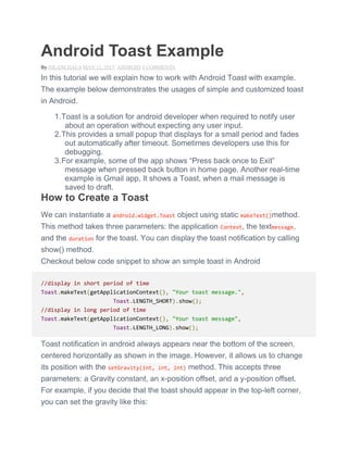 Android Toast Example
By NILANCHALA MAY 12, 2013 ANDROID 5 COMMENTS
In this tutorial we will explain how to work with Android Toast with example.
The example below demonstrates the usages of simple and customized toast
in Android.
1.Toast is a solution for android developer when required to notify user
about an operation without expecting any user input.
2.This provides a small popup that displays for a small period and fades
out automatically after timeout. Sometimes developers use this for
debugging.
3.For example, some of the app shows ―Press back once to Exit‖
message when pressed back button in home page. Another real-time
example is Gmail app, It shows a Toast, when a mail message is
saved to draft.
How to Create a Toast
We can instantiate a android.widget.Toast object using static makeText()method.
This method takes three parameters: the application Context, the textmessage,
and the duration for the toast. You can display the toast notification by calling
show() method.
Checkout below code snippet to show an simple toast in Android
//display in short period of time
Toast.makeText(getApplicationContext(), "Your toast message.",
Toast.LENGTH_SHORT).show();
//display in long period of time
Toast.makeText(getApplicationContext(), "Your toast message",
Toast.LENGTH_LONG).show();
Toast notification in android always appears near the bottom of the screen,
centered horizontally as shown in the image. However, it allows us to change
its position with the setGravity(int, int, int) method. This accepts three
parameters: a Gravity constant, an x-position offset, and a y-position offset.
For example, if you decide that the toast should appear in the top-left corner,
you can set the gravity like this:
 