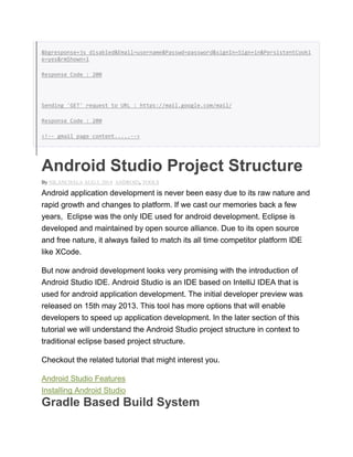 &bgresponse=js_disabled&Email=username&Passwd=password&signIn=Sign+in&PersistentCooki
e=yes&rmShown=1
Response Code : 200
Sending 'GET' request to URL : https://mail.google.com/mail/
Response Code : 200
<!-- gmail page content.....-->
Android Studio Project Structure
By NILANCHALA AUG 5, 2014 ANDROID, TOOLS
Android application development is never been easy due to its raw nature and
rapid growth and changes to platform. If we cast our memories back a few
years, Eclipse was the only IDE used for android development. Eclipse is
developed and maintained by open source alliance. Due to its open source
and free nature, it always failed to match its all time competitor platform IDE
like XCode.
But now android development looks very promising with the introduction of
Android Studio IDE. Android Studio is an IDE based on IntelliJ IDEA that is
used for android application development. The initial developer preview was
released on 15th may 2013. This tool has more options that will enable
developers to speed up application development. In the later section of this
tutorial we will understand the Android Studio project structure in context to
traditional eclipse based project structure.
Checkout the related tutorial that might interest you.
Android Studio Features
Installing Android Studio
Gradle Based Build System
 