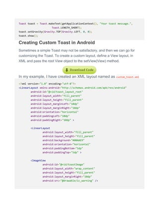 Toast toast = Toast.makeText(getApplicationContext(), "Your toast message.",
Toast.LENGTH_SHORT);
toast.setGravity(Gravity.TOP|Gravity.LEFT, 0, 0);
toast.show();
Creating Custom Toast in Android
Sometimes a simple Toast may not be satisfactory, and then we can go for
customizing the Toast. To create a custom layout, define a View layout, in
XML and pass the root View object to the setView(View) method.
In my example, I have created an XML layout named as custom_toast.xml
<?xml version="1.0" encoding="utf-8"?>
<LinearLayout xmlns:android="http://schemas.android.com/apk/res/android"
android:id="@+id/toast_layout_root"
android:layout_width="fill_parent"
android:layout_height="fill_parent"
android:layout_marginLeft="10dp"
android:layout_marginRight="10dp"
android:orientation="horizontal"
android:paddingLeft="10dp"
android:paddingRight="10dp" >
<LinearLayout
android:layout_width="fill_parent"
android:layout_height="fill_parent"
android:background="#00AAE9"
android:orientation="horizontal"
android:paddingBottom="5dp"
android:paddingTop="5dp" >
<ImageView
android:id="@+id/toastImage"
android:layout_width="wrap_content"
android:layout_height="fill_parent"
android:layout_marginRight="10dp"
android:src="@drawable/ic_warning" />
 