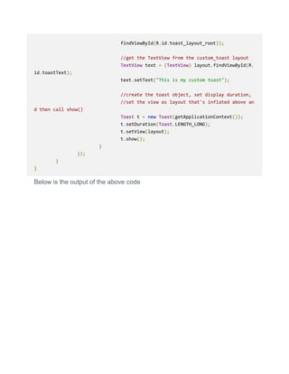 findViewById(R.id.toast_layout_root));
//get the TextView from the custom_toast layout
TextView text = (TextView) layout.findViewById(R.
id.toastText);
text.setText("This is my custom toast");
//create the toast object, set display duration,
//set the view as layout that's inflated above an
d then call show()
Toast t = new Toast(getApplicationContext());
t.setDuration(Toast.LENGTH_LONG);
t.setView(layout);
t.show();
}
});
}
}
Below is the output of the above code
 