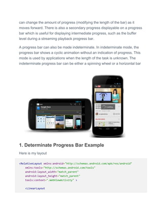can change the amount of progress (modifying the length of the bar) as it
moves forward. There is also a secondary progress displayable on a progress
bar which is useful for displaying intermediate progress, such as the buffer
level during a streaming playback progress bar.
A progress bar can also be made indeterminate. In indeterminate mode, the
progress bar shows a cyclic animation without an indication of progress. This
mode is used by applications when the length of the task is unknown. The
indeterminate progress bar can be either a spinning wheel or a horizontal bar
1. Determinate Progress Bar Example
Here is my layout
<RelativeLayout xmlns:android="http://schemas.android.com/apk/res/android"
xmlns:tools="http://schemas.android.com/tools"
android:layout_width="match_parent"
android:layout_height="match_parent"
tools:context=".WebViewActivity" >
<LinearLayout
 