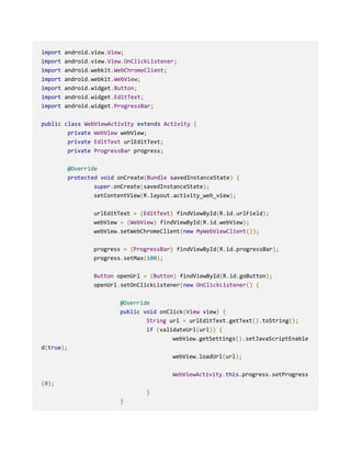 import android.view.View;
import android.view.View.OnClickListener;
import android.webkit.WebChromeClient;
import android.webkit.WebView;
import android.widget.Button;
import android.widget.EditText;
import android.widget.ProgressBar;
public class WebViewActivity extends Activity {
private WebView webView;
private EditText urlEditText;
private ProgressBar progress;
@Override
protected void onCreate(Bundle savedInstanceState) {
super.onCreate(savedInstanceState);
setContentView(R.layout.activity_web_view);
urlEditText = (EditText) findViewById(R.id.urlField);
webView = (WebView) findViewById(R.id.webView);
webView.setWebChromeClient(new MyWebViewClient());
progress = (ProgressBar) findViewById(R.id.progressBar);
progress.setMax(100);
Button openUrl = (Button) findViewById(R.id.goButton);
openUrl.setOnClickListener(new OnClickListener() {
@Override
public void onClick(View view) {
String url = urlEditText.getText().toString();
if (validateUrl(url)) {
webView.getSettings().setJavaScriptEnable
d(true);
webView.loadUrl(url);
WebViewActivity.this.progress.setProgress
(0);
}
}
 